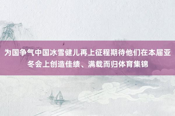 为国争气中国冰雪健儿再上征程期待他们在本届亚冬会上创造佳绩、满载而归体育集锦