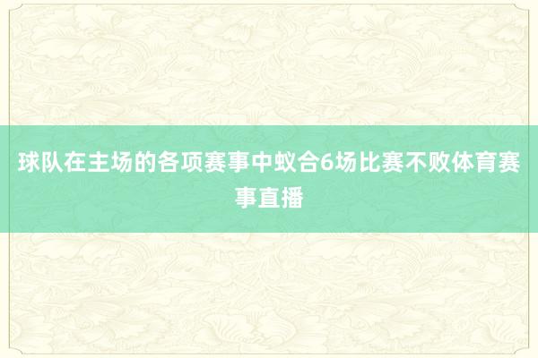 球队在主场的各项赛事中蚁合6场比赛不败体育赛事直播