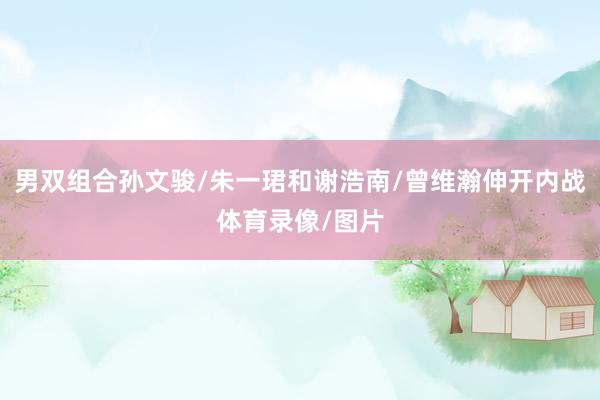 男双组合孙文骏/朱一珺和谢浩南/曾维瀚伸开内战体育录像/图片