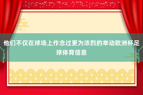 他们不仅在球场上作念过更为浓烈的举动欧洲杯足球体育信息