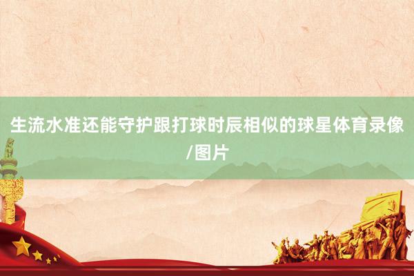 生流水准还能守护跟打球时辰相似的球星体育录像/图片