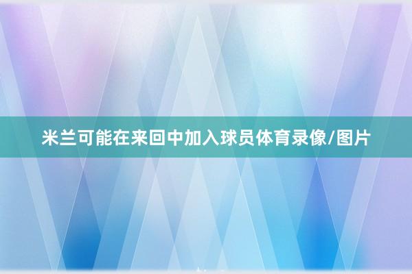 米兰可能在来回中加入球员体育录像/图片