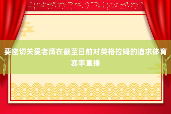 要密切关爱老鹰在截至日前对英格拉姆的追求体育赛事直播