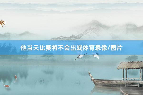 他当天比赛将不会出战体育录像/图片