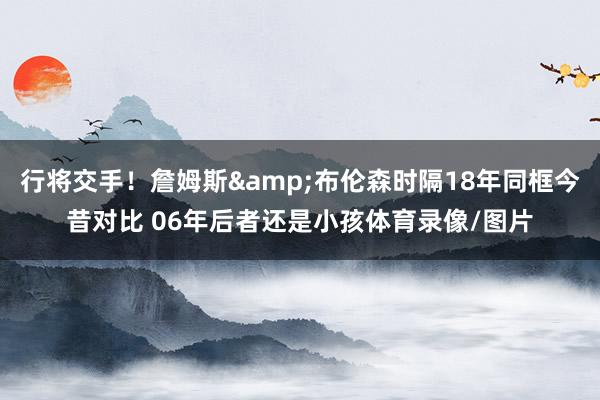 行将交手！詹姆斯&布伦森时隔18年同框今昔对比 06年后者还是小孩体育录像/图片