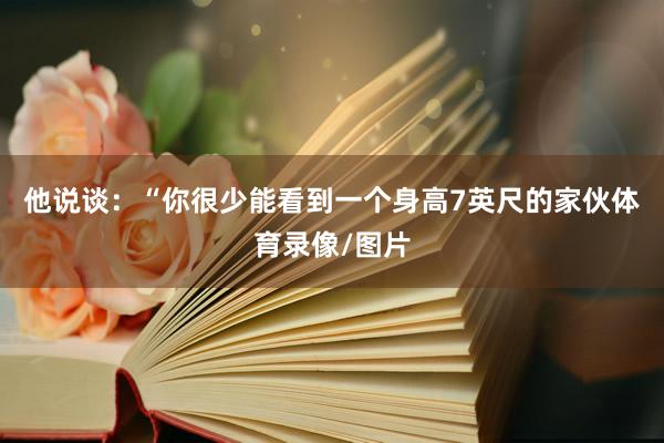 他说谈：“你很少能看到一个身高7英尺的家伙体育录像/图片