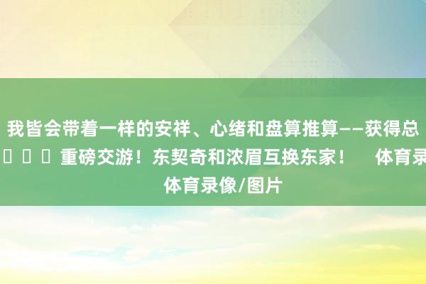 我皆会带着一样的安祥、心绪和盘算推算——获得总冠军！”			重磅交游！东契奇和浓眉互换东家！    体育录像/图片