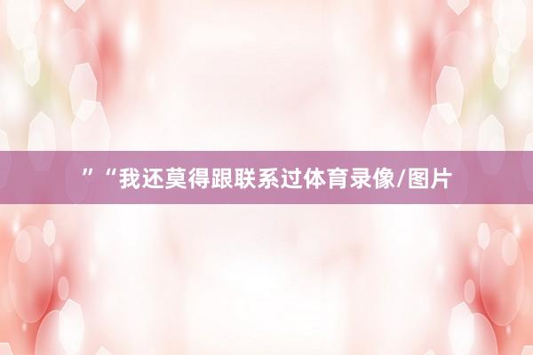 ”“我还莫得跟联系过体育录像/图片