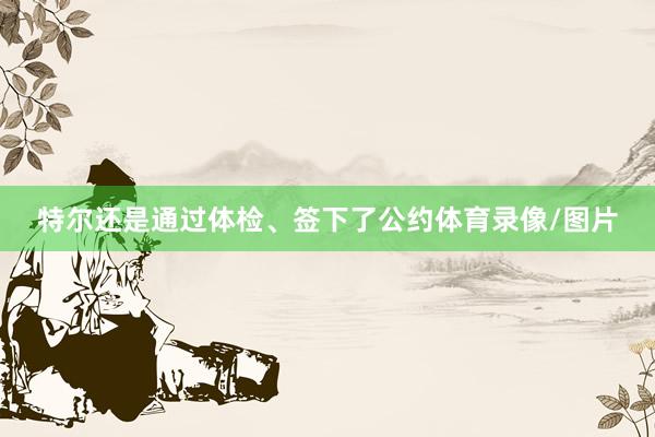 特尔还是通过体检、签下了公约体育录像/图片
