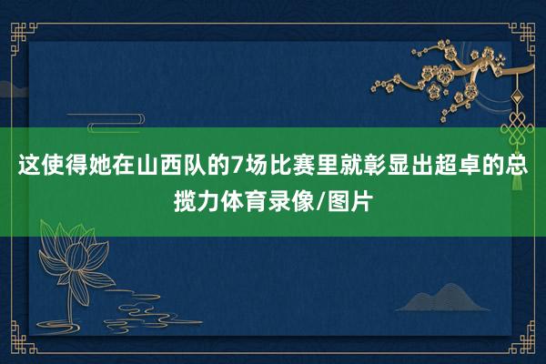 这使得她在山西队的7场比赛里就彰显出超卓的总揽力体育录像/图片