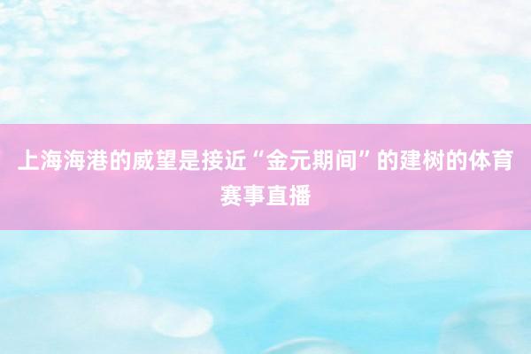 上海海港的威望是接近“金元期间”的建树的体育赛事直播