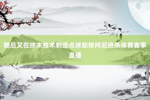 随后又在终末技术制造点球助穆阿尼绝杀体育赛事直播