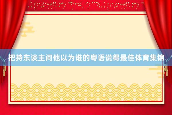 把持东谈主问他以为谁的粤语说得最佳体育集锦