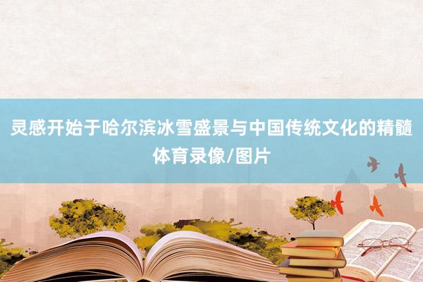 灵感开始于哈尔滨冰雪盛景与中国传统文化的精髓体育录像/图片