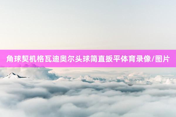 角球契机格瓦迪奥尔头球简直扳平体育录像/图片