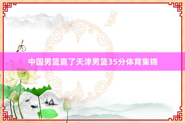中国男篮赢了天津男篮35分体育集锦