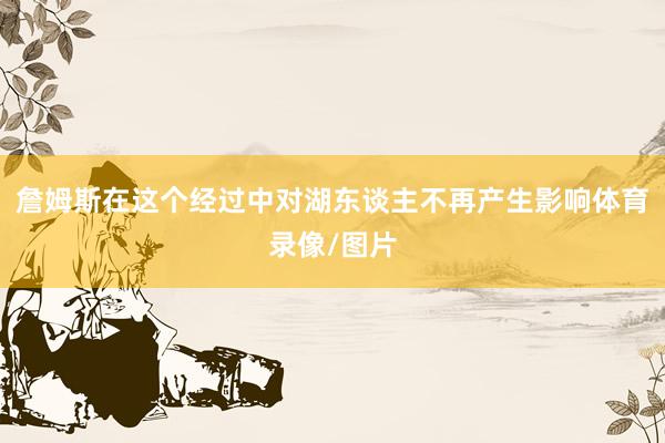 詹姆斯在这个经过中对湖东谈主不再产生影响体育录像/图片