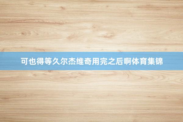 可也得等久尔杰维奇用完之后啊体育集锦