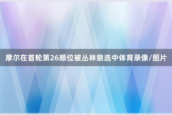 摩尔在首轮第26顺位被丛林狼选中体育录像/图片