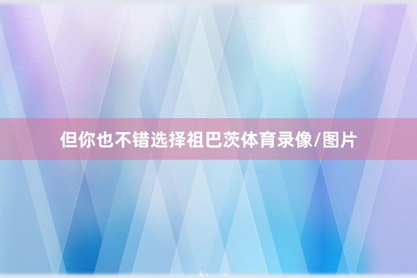 但你也不错选择祖巴茨体育录像/图片