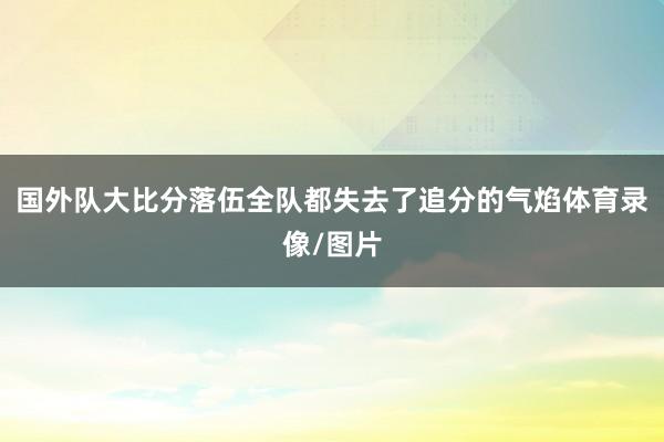 国外队大比分落伍全队都失去了追分的气焰体育录像/图片