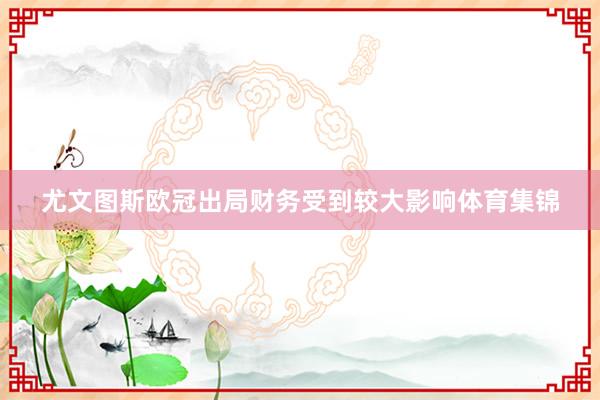尤文图斯欧冠出局财务受到较大影响体育集锦