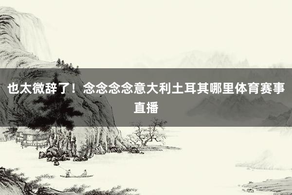也太微辞了！念念念念意大利土耳其哪里体育赛事直播