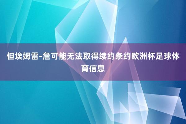 但埃姆雷-詹可能无法取得续约条约欧洲杯足球体育信息