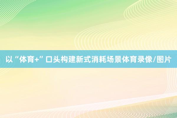 以“体育+”口头构建新式消耗场景体育录像/图片
