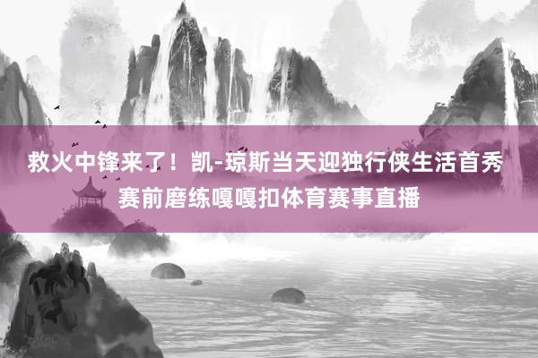 救火中锋来了！凯-琼斯当天迎独行侠生活首秀 赛前磨练嘎嘎扣体育赛事直播