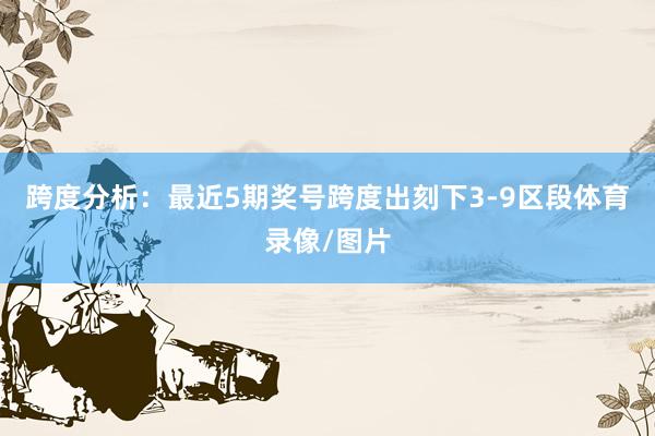 跨度分析：最近5期奖号跨度出刻下3-9区段体育录像/图片