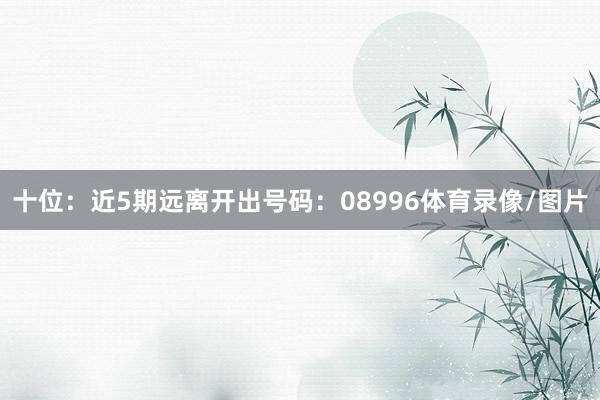 十位：近5期远离开出号码：08996体育录像/图片