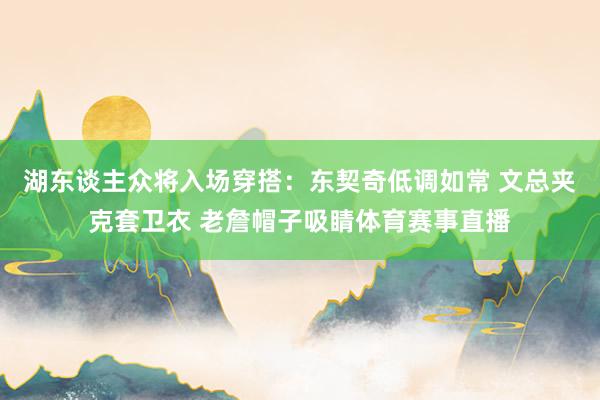 湖东谈主众将入场穿搭：东契奇低调如常 文总夹克套卫衣 老詹帽子吸睛体育赛事直播