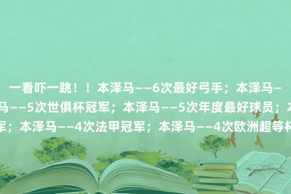 一看吓一跳！！本泽马——6次最好弓手；本泽马——5次欧冠冠军；本泽马——5次世俱杯冠军；本泽马——5次年度最好球员；本泽马——4次西甲冠军；本泽马——4次法甲冠军；本泽马——4次欧洲超等杯冠军；本泽马——4次西班牙超等杯冠军；本泽马——3次国王杯冠军；本泽马——2次法国超等杯冠军；本泽马——1次金球奖；本泽马——1次法国杯冠军；欧洲杯足球体育信息