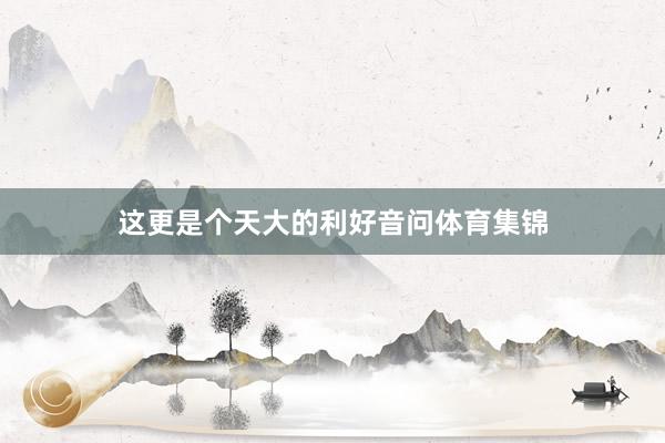 这更是个天大的利好音问体育集锦