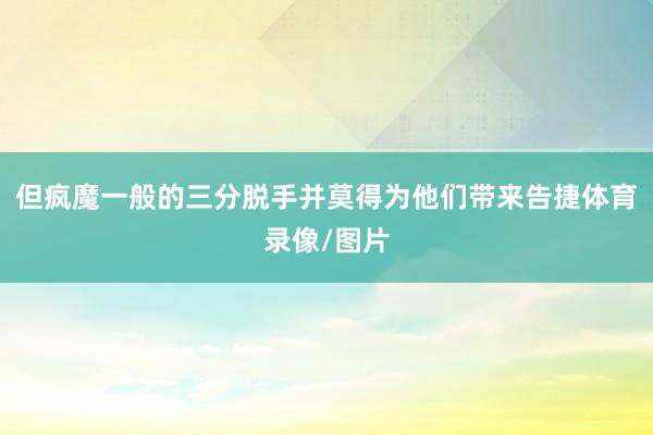 但疯魔一般的三分脱手并莫得为他们带来告捷体育录像/图片