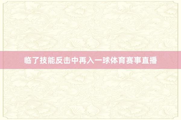 临了技能反击中再入一球体育赛事直播
