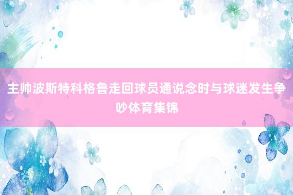 主帅波斯特科格鲁走回球员通说念时与球迷发生争吵体育集锦