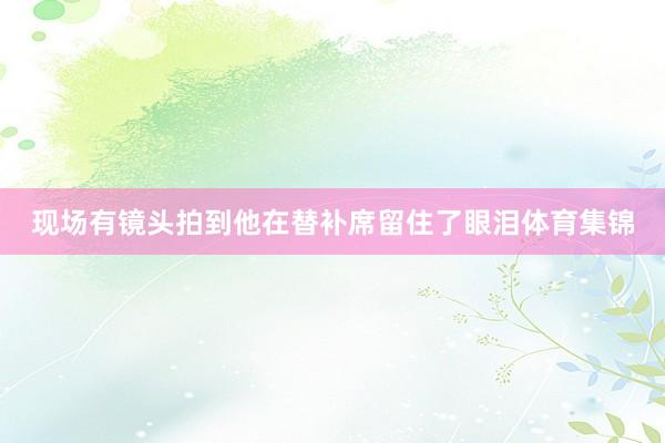 现场有镜头拍到他在替补席留住了眼泪体育集锦