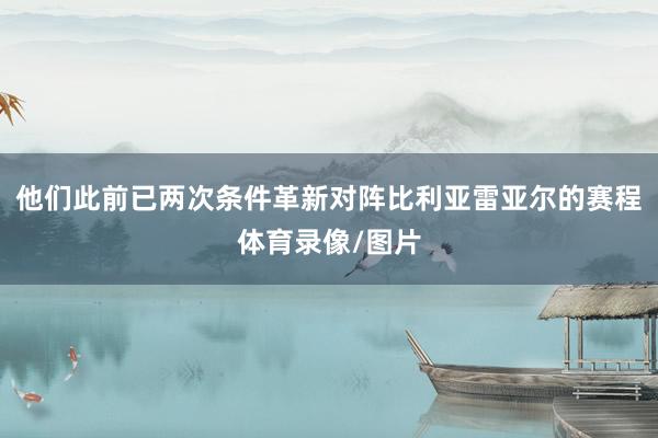 他们此前已两次条件革新对阵比利亚雷亚尔的赛程体育录像/图片