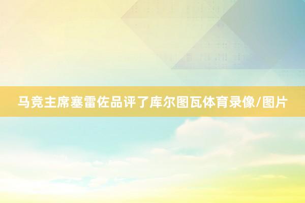 马竞主席塞雷佐品评了库尔图瓦体育录像/图片