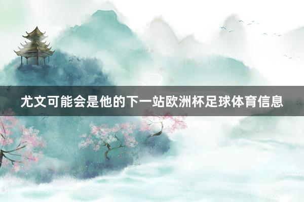 尤文可能会是他的下一站欧洲杯足球体育信息