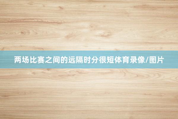 两场比赛之间的远隔时分很短体育录像/图片