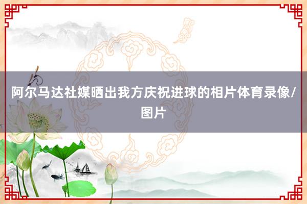 阿尔马达社媒晒出我方庆祝进球的相片体育录像/图片