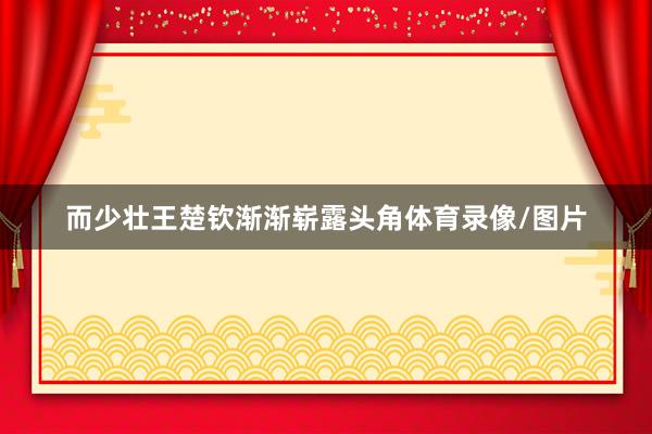 而少壮王楚钦渐渐崭露头角体育录像/图片