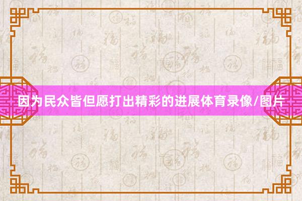 因为民众皆但愿打出精彩的进展体育录像/图片
