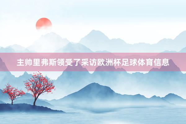 主帅里弗斯领受了采访欧洲杯足球体育信息