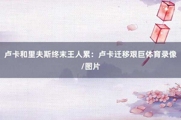 卢卡和里夫斯终末王人累：卢卡迁移艰巨体育录像/图片