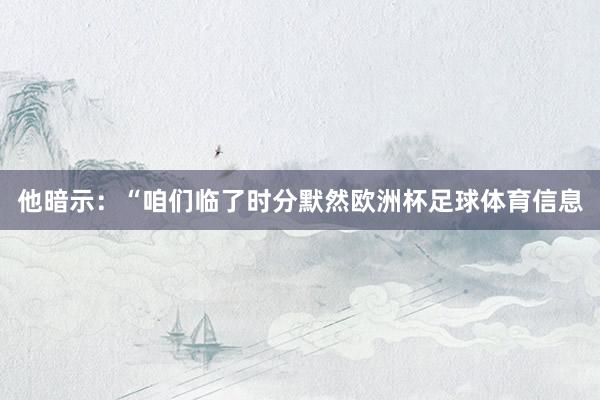 他暗示：“咱们临了时分默然欧洲杯足球体育信息