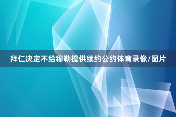 拜仁决定不给穆勒提供续约公约体育录像/图片